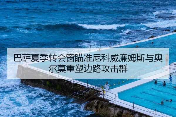 巴萨夏季转会窗瞄准尼科威廉姆斯与奥尔莫重塑边路攻击群