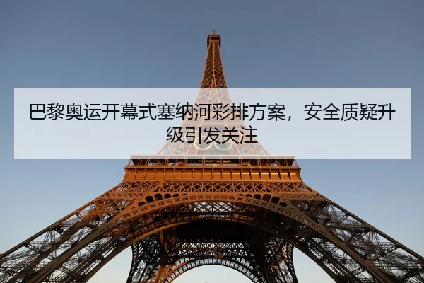 巴黎奥运开幕式塞纳河彩排方案，安全质疑升级引发关注